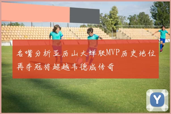 名嘴分析亚历山大蝉联MVP历史地位再夺冠将超越韦德成传奇