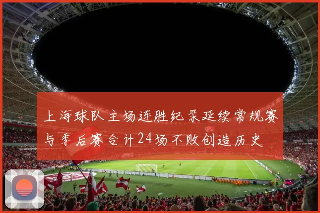 上海球队主场连胜纪录延续常规赛与季后赛合计24场不败创造历史