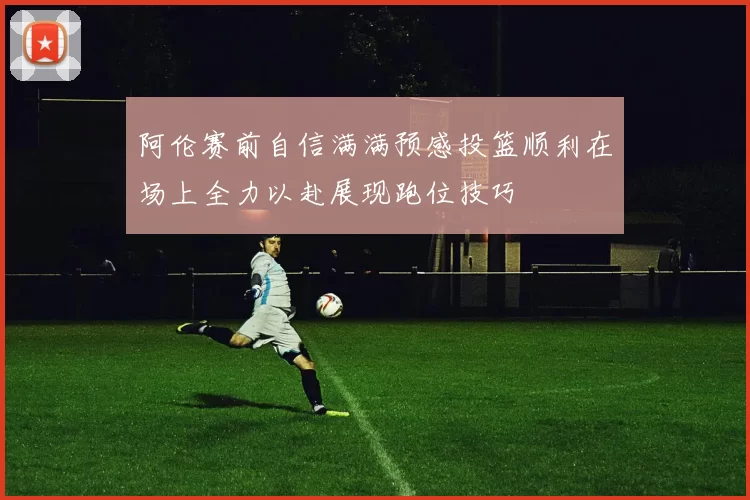 阿伦赛前自信满满预感投篮顺利在场上全力以赴展现跑位技巧